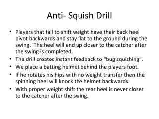Anti- Squish Drill
• Players that fail to shift weight have their back heel
pivot backwards and stay flat to the ground during the
swing. The heel will end up closer to the catcher after
the swing is completed.
• The drill creates instant feedback to “bug squishing”.
• We place a batting helmet behind the players foot.
• If he rotates his hips with no weight transfer then the
spinning heel will knock the helmet backwards.
• With proper weight shift the rear heel is never closer
to the catcher after the swing.
 