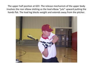 The upper half position at GO!. The release mechanism of the upper body
involves the rear elbow slotting as the lead elbow “juts” upward putting the
hands flat. The lead leg blocks weight and extends away from the pitcher.
 