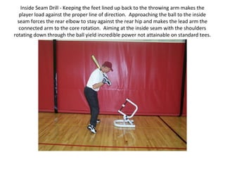 Inside Seam Drill - Keeping the feet lined up back to the throwing arm makes the
player load against the proper line of direction. Approaching the ball to the inside
seam forces the rear elbow to stay against the rear hip and makes the lead arm the
connected arm to the core rotation. Aiming at the inside seam with the shoulders
rotating down through the ball yield incredible power not attainable on standard tees.
 