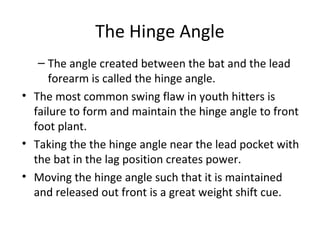 The Hinge Angle
– The angle created between the bat and the lead
forearm is called the hinge angle.
• The most common swing flaw in youth hitters is
failure to form and maintain the hinge angle to front
foot plant.
• Taking the the hinge angle near the lead pocket with
the bat in the lag position creates power.
• Moving the hinge angle such that it is maintained
and released out front is a great weight shift cue.
 