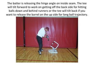 The batter is releasing the hinge angle on inside seam. The tee
will tilt forward to work on getting off the back side for hitting
balls down and behind runners or the tee will tilt back if you
want to release the barrel on the up side for long ball trajectory.
 