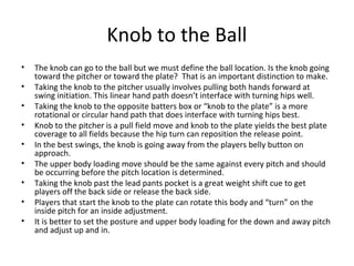 Knob to the Ball
• The knob can go to the ball but we must define the ball location. Is the knob going
toward the pitcher or toward the plate? That is an important distinction to make.
• Taking the knob to the pitcher usually involves pulling both hands forward at
swing initiation. This linear hand path doesn’t interface with turning hips well.
• Taking the knob to the opposite batters box or “knob to the plate” is a more
rotational or circular hand path that does interface with turning hips best.
• Knob to the pitcher is a pull field move and knob to the plate yields the best plate
coverage to all fields because the hip turn can reposition the release point.
• In the best swings, the knob is going away from the players belly button on
approach.
• The upper body loading move should be the same against every pitch and should
be occurring before the pitch location is determined.
• Taking the knob past the lead pants pocket is a great weight shift cue to get
players off the back side or release the back side.
• Players that start the knob to the plate can rotate this body and “turn” on the
inside pitch for an inside adjustment.
• It is better to set the posture and upper body loading for the down and away pitch
and adjust up and in.
 