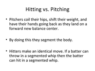 Hitting vs. Pitching
• Pitchers coil their hips, shift their weight, and
have their hands going back as they land on a
forward new balance center.
• By doing this they segment the body.
• Hitters make an identical move. If a batter can
throw in a segmented whip then the batter
can hit in a segmented whip.
 