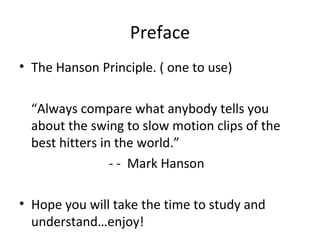 Preface
• The Hanson Principle. ( one to use)
“Always compare what anybody tells you
about the swing to slow motion clips of the
best hitters in the world.”
- - Mark Hanson
• Hope you will take the time to study and
understand…enjoy!
 