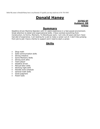 Hello My name is Donald Haney here is my Resume if I qualify you may reach me at 541 701 8585
Donald Haney
3376G ST
Hubbard, OR
97032
Summary
Deadline-driven Machine Operator with 3+ years experience in a fast-paced environment.
Great attention to detail and organizational skills. I Have worked everything from
Construction, to Farms, Mechanic, To Warehouse work. I am only 20 years old but i have
had alot of experience. I am looking for a job to make a career out of. I don’t like jumping
from job to job I have a family to support and I need to start a career.
Skills
Shop math
Solid communication skills
Strong initiative
Some Mechanic Skills
Strong work ethic
Team player
Deadline driven
Manual labor skills
Working night shift
Flexible work schedule
General math skills
Good judgment
Power tools
 