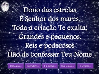 Dono das... Querubins... E a minha... Para sempre... E sempre...
Dono das estrelas
E Senhor dos mares,
Toda a criação Te exalta;
Grandes e pequenos,
Reis e poderosos
Hão de confessar Teu Nome