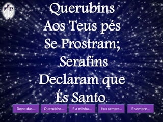 Dono das... Querubins... E a minha... Para sempre... E sempre...
Querubins
Aos Teus pés
Se Prostram;
Serafins
Declaram que
És Santo.