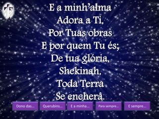 Dono das... Querubins... E a minha... Para sempre... E sempre...
E a minh’alma
Adora a Ti,
Por Tuas obras
E por quem Tu és;
De tua glória,
Shekinah,
Toda Terra
Se encherá.