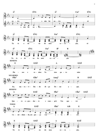 3

Ab

Eb/G

Ab

Eb/G

«
«
‰ « « « « «
bbb « «
«
«
˙
ˆ
« « ˆ ˙
«
«
«
« _
« ˆ « l « «
«
=============================l
l&
ˆ «
l _
j
ˆ « ˆ «
l
« ˙
«
«
ˆ
«
«
l
l
l ou - tro
l
l
tro
e não há
b b ou - ‰ « « « l «
« só
l b Œ
l « ‰ « « « l «
l
«
˙
« _ _ l _
«
«
« ˆ « l « _
ˆ ˆ ˆ
j « «
=============================l
l&
j
ˆ « « ˆ «
l _
ˆ
˙
« « «
« « ˆ « «
«
«
«
_ « «
ˆ ˆ ˆ
ˆ
«
«
ˆ
˙
«
«
e não há
ou - tro
e não há
ou - tro
70

Ab

Eb/G

Cm7

Eb/G

« « « «
«
« ˆ « «
«
bbb ˆ « « ˆ
« « « « l « « « ˆ l « « « « l «
« « « «
ˆ
«
«
« _ _ _ _ _ _ _ _ _ _ _
« ˆ « «
« « ˆ «
ˆ « « ˆ
«
«
˙
=============================l
l&
ˆ « ˆ ˆ
ˆ « ˆ
«
ˆ « « ˆ
« «
« « ˆ _ _ _ _ _ _ _ _ _
« « ˆ ˆ
« ˆ ˆ «
«
_ ˆ « «
ˆ « ˆ «
_
ˆ « ˆ «
ˆ « ˆ «
« ˆ
«
« ˆ « «
« ˆ _ _
˙
«
_
ˆ « ˆ
ˆ « « «
« ˆ «
« ˆ « ˆ
˙
«
74

Tu

és

o

do

Ab

Fm7

-

no

do

Eb/G

meu

co - ra

-

Bb

ção,

só

####
« « « « «
« ˆ « « « « « « « « « «
bbb ˆ « « ˆ l « « « ˆ l « « « « l
« « « « ˆ « « « « ˆ « «
«
«
« « ˆ ˆ « ˆ « ˆ ˆ « ˆ ˆ
«
«
l&
l #˙..
ll
=============================
ˆ ˆ « ˆ « « ˆ ˆ « ˆ ˆ «
« « ˆ _ _ _ _ _ _ _ _ _
#˙..
«
«
« ˆ
_ _ _ _ _ _ _ _ _ _ _ _
ˆ ˆ « « ˆ ˆ « « ˆ « _ _
_.
_.
« « ˆ « ˆ « ˆ « ˆ ˆ ˆ «
n# _
˙
˙
«
«
« « ˆ « « « « « ˆ
_
˙
˙
« ˆ
«
«
« «
78

és

Tu

o

-

do

Fm7

no

do

#

HOMENS

co - ra

meu

B

-

ção

#

E/G
A
E/G
#### «E
« «
« «
«
« « l « « « « l « « « « l «.
˙
«
« « « «
«
« «
ˆ ˆ
=============================l
l&
˙
ˆ ˆ ˆ ˆ
« « « «
«
« «
_ _ _ _
ˆ ˆ « «
« « ˆ ˆ
83

Pla

#

-

nos

e

so -

#

MULHERES

nhos

Tu

tens

pa

- ra

mim

#

Gm
Amaj
B
E/G
#### F« m
«
« «
« « « «
«
»»»
œ « l ˙.
»»»
»»»
«.
ˆ ˆ « ˆ
ˆ
« « ˆ
«
e « « l « « « « l œ
ˆ ˆ
« «
ˆ
«
l&
=============================l
87

7

Eu,

ma - ra - vi -

lha

7

7

- do

di - go

#

HOMENS

Eis - me

#

a

-

qui,

#

#

A
Cm
E/G
#### œ »œ »œ »»œ »œ E/G œ œ ˆ « Fœm «
« «
« «
»»»
»»»
«
»» »» » »» l œ »»» »»» « ˆ l »»»
«
«
«
«
«
=============================l
l&
ˆ
l «
˙
«
«
ˆ
ˆ
«
«
91

Que

-

ro

a - gra -

dar - te

e

cum -

#

TODOS

7

Teu

prir

#

que

-

7

rer

E/G
Fm
A/B
E
#### «A « «
«
«
« l « « « « l «
«
«
« _ _ _ _ _ _ _
«. « «
«
«
«
«
=============================l
l&
ˆ ˆ «
j
ˆ ˆ ˆ « «
« « « « «
ˆ
ˆ
l _..
˙
« « ˆ
«
«
«
ˆ
«
ˆ
ˆ
« « ˆ ˆ
«
«
«
ˆ
˙
«
_ _ _
ˆ
ˆ
_.
«
«
«
˙
«
_
ˆ
«
95

Ca -

mi - nhan - do_em

gra - ça

vou

o

7

-

be

-

de

-

cer.

#

#

A
E/G
#### «E « « « E/G « « «
« « « «
«
« ˆ
« « ˆ «
« « « «
«
ˆ ˆ « «
« « « « l « « « « l « « ˆ « l «.
« ˆ « «
«
ˆ ˆ ˆ «
˙
« « ˆ ˆ
« _ _ _ _ _ˆ _ _ _ _ _ _
« « ˆ «
«
=============================l
ˆ « « ˆ
l&
ˆ _ _ _ «_ « «
ˆ ˆ
ˆ ˆ « «
ˆ ˆ « ˆ
« « « ˆ
˙.
« ˆ ˆ ˆ
« « « ˆ
«
_ « « «
ˆ ˆ « «
_.
« «
ˆ « « «
ˆ
ˆ
˙
«
«
«
ˆ ˆ
ˆ
«
99

Tu

és

o

do

-

no

do

meu

co - ra

-

ção,

 