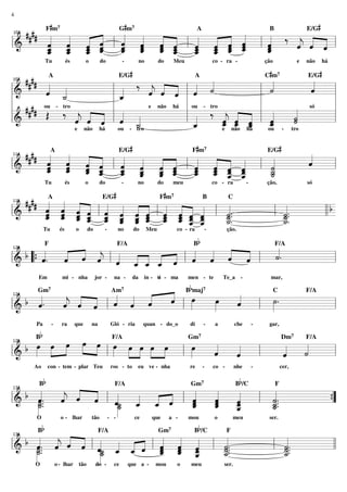 4

#

#

#

Gm
A
B
E/G
#### F« m «
« « « «
« « « « l « « « ˆ l « « « « l « ‰ « « « l
« « ˆ «
«
ˆ
ˆ ˆ « «
« ˆ « «
« « «
« « « «
« « ˆ
ˆ _ _ _ _ _ _ _ _ _ _ _
ˆ
« ˆ « ˆ
«
=============================
ˆ ˆ « «
j
ˆ « «
l&
« _ _ «
« ˆ «
« « « «
« ˆ «
ˆ
ˆ ˆ « ˆ
ˆ
« « ˆ _ _ _ « ˆ
«
_ ˆ « «
ˆ ˆ «
ˆ ˆ ˆ ˆ
_
« « ˆ ˆ
« « ˆ ˆ
ˆ « ˆ «
ˆ «
ˆ
«
«
_ « ˆ
ˆ
«
ˆ ˆ
«
« «
103

7

Tu

és

o

do

-

7

no

#

do

co - ra -

Meu

e

ção

#

não

há

#

A
E/G
A
Cm
E/G
####
«
«
‰ « « « « «
« «
«
«
« « ˆ ˙
˙
ˆ
« _
« ˆ « l « «
«
«
«
«
=============================l
ˆ «
j
ˆ « ˆ «
l
l&
l _
« ˙
«
«
ˆ
«
«
l
l
l ou - tro
l
l
e não há
só
#### ou - tro
«
l « ‰ « « « l «
l
l
Œ ‰ « « « l « «
«
« « ˆ «
« «
˙
« ˆ « l « _
« _ _ l _
«
«
=============================l
j
ˆ « ˆ « ˙
l _
ˆ « «
j ˆ ˆ
l&
ˆ
˙
«
« « «
«
«
«
_ ˆ ˆ
ˆ
ˆ
«
«
ˆ
«
«
e não há
ou - tro
e não há
ou - tro
107

#

#

7

#

A
E/G
Fm
E/G
#### « « « «
«
« « « «
«
« « « «
« « « ˆ l « « « « l « « « « l «
ˆ ˆ ˆ «
ˆ
«
«
« ˆ «
« «
« _ _ _ _ _ _ _ _ _ _ _
« ˆ « «
« ˆ « ˆ
ˆ « « «
«
=============================l
ˆ ˆ « ˆ
˙
l&
ˆ « « ˆ
ˆ « ˆ
ˆ
« « « _ _ _ _ _ _ _ _ _
« « ˆ «
« « ˆ «
ˆ «
«
_ ˆ ˆ «
ˆ «
ˆ « ˆ ˆ
ˆ ˆ « «
_
«
« ˆ « ˆ
« « _ _
˙
«
«
ˆ ˆ «
ˆ « ˆ ˆ
_
« « ˆ
«
˙
«
« «
111

Tu

és

o

do

-

#

no

do

7

meu

#

co - ra

-

ção,

só

Fm
B
C
#### «A « « « E/G « «
« « « « « « « « « « « «
«
b
« « « ˆ l « « « ˆ l « « « « l «.
ˆ ˆ ˆ « ˆ ˆ ˆ « « ˆ « «
«.
«
« _ _ _ _ _ _ _ _ _ _ _
«
«
=============================
ˆ « « ˆ « « « ˆ ˆ « ˆ ˆ
l&
ˆ « ˆ « ˆ « ˆ « ˆ ˆ ˆ
˙
l _..
˙
ll
« « « _ _ _ _ _ _ _ _ _
ˆ « « « ˆ « ˆ « « «
«.
«.
_ ˆ ˆ « ˆ ˆ « « ˆ ˆ « «
ˆ «
_
˙
˙
«
«
«
« ˆ « ˆ « « « _ _
_
_
«
˙
˙
«
«
ˆ «
« ˆ
115

Tu

és

o

do

-

no

do

7

Meu

co - ra

-

Bb

ção.

«
« «
b “{ «.
« « e l « « « « « l « « « ˆ l «.
˙
«
« « « «
«
ˆ
«
ˆ «
« «
ˆ
«
ˆ
«
« _ _ _ « ˆ ˆ
=============================l
l&
ˆ « « « « « «
« « « « ˆ
ˆ ˆ ˆ
F

120

F/A

mi - nha

Em

jor -

na -

da

in - ti - ma
-

F/A

men - te

Te_a

b

-

mar,

maj7
C
F/A
« Bœ
« « «
«
«
« « « « « «
»»»
ˆ
«
œ
˙.
»»»
«
»
b «.
«
« « « l ˆ ˆ «
ˆ
«
ˆ
j ˆ ˆ
ˆ « « « « ˆ
«
«
=============================l
l&
l
l »»
124

Gm7

Pa

Bb

Am7

-

ra

que

na

Gló - ria

quan - do_o

di

-

a

che

-

gar,

»»»
«
«
»» »»» »» »»» »»» »»
»»»
b œ »»»œ »œ œ »œ l œ œ »œ »»»œ »œ l œ
«
«
»»
«
«
«
«
ˆ
˙
«
«
=============================l
l&
ˆ
l
ˆ
«
«
128

Ao

Bb

Gm7

F/A

con - tem - plar Teu

ros - to

eu ve - nha

re

Dm7

-

co -

nhe

Bb/C

-

F/A

cer,

« « « «
«
«
«
«
b «.
«
«.
« « « l «
«
«
«
«
ˆ.
j
ˆ « « ˆ_ _ _ ˆ l _
«
ˆ
ˆ
˙.
«
«
« ˆ ˆ «˙ « « «
«
«
=============================
l& _
ˆ
l _..
{
”
« « «
«
˙
ˆ
ˆ
«
«
«
»˙
_ _
ˆ
˙
»»˙ « ˆ
«
ˆ
ˆ
»»»
«
«
«
_ ˆ «
_
_
˙
«
ˆ
«
»»
132

O

Bb

Gm7

F/A

o - lhar

tão

- -

ce

que

a -

mou

Bb/C

o

meu

F

ser.

«
b «. « « « « « « « « « «
«
«
«. « « « l « « « ˆ l « « « l «
«
«
ˆ . ˆ « « ˆ_ _ _ « _ _ _
j
˙..
˙.
« « ˆ ˆ «˙ ˆ « « ˆ « «
« ˆ «
=============================l l
l& _
l _.
«
«
˙
ˆ « _
˙.
˙.
»˙
« ˆ ˆ
_
»»˙
«
«
ˆ ˆ ˆ
»»
« « «
_ « ˆ
_
˙
_
˙
«
«
ˆ
«
»»
»
136

O

Gm7

F/A

o - lhar

tão

do -

ce

que a -

mou

o

meu

F

ser.

 