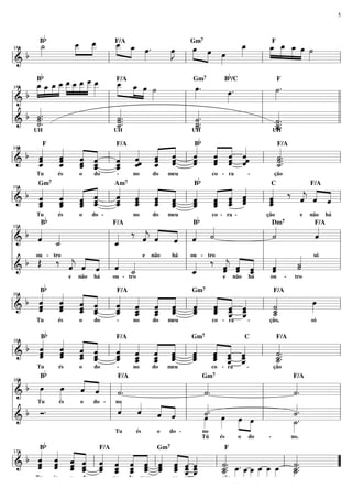 5

Bb

F/A
Gm
_ _
»» »»
œ »œ
_ _ .
»œ
œ
˙
»»
»»
_ _
_ »»œ œ
»»
_
_ _ _œ ˙
»»œF »»»œ œ »» »
»
»œ »œ œ _
» »
œ
»J
»» »» »
»
» »»»
» » »»» » »»
»»
b »
»»
=============================l
l&
l
l
l
141

7

Bb

b

F/A
Gm
B /C
F
»» »»» »» »»» »»»»œ »»»
_ _ œ ˙
»œ »
»»»œ »œ œ _ _ _ _ _ _
»»» œ œ »œ œ _ œ
_ _ _ _ __ _ _ _
_ œ »» »
»»» »
œ.
»»»
˙.
»»
» » »»
œ.
»»»
b » »» »» » » »
=============================l l
l&
l
l
l »
l b «.
l «
l «
l «
ll
«.
«
«
«.
˙
«
«
˙.
«.
«
˙
˙
«.
«.
˙.
˙.
«
=============================l l
l& «
l _
l _.
l _.
«
«
˙
˙.
«
«
˙
˙
«
«
˙
«
_
˙
«
UH
UH
UH
UH
145

7

Bb

« « « «
«
«
« « « «
«
«
« « ˆ «
ˆ ˆ « ˆ
b « « « ˆ l « « « ˆ l « « ˆ «ˆ l «
« «
«
« « « «
« « « ˆ
ˆ ˆ « «
ˆ ˆ
«
˙.
« « ˆ «
« « « «
«
« « ˆ ˆ
ˆ « «
ˆ ˆ ˆ
ˆ ˆ « «
˙.
ˆ _ _ _ _ _ˆ _ «
« « « ˆ
l& _ « ˆ _ _ « «
=============================l
«
« ˆ « ˆ
« ˆ «
ˆ ˆ « «
« «
ˆ « ˆ «
ˆ « ˆ
_.
˙
«
«
«
«
ˆ
«
149

F

F/A

és

Tu

o

do

-

no

do

meu

F/A

Bb

co - ra

-

ção

« « « «
« ‰ « « «
« « « «
b « « « ˆ l « « « ˆ
«
« ˆ « « l « « « «
«
ˆ « ˆ ˆ
« « ˆ «
« « « «
« « «
ˆ ˆ « ˆ
«
ˆ ˆ
ˆ
« ˆ « «
«
ˆ ˆ « ˆ
j
ˆ « «
« _ _ _ _ _ _ _ _ _ _ «
« « ˆ
« « « «
« ˆ ˆ
=============================l
l& _ ˆ ˆ «
ˆ ˆ « «
l _
ˆ
« « ˆ ˆ
«
ˆ ˆ ˆ
ˆ ˆ ˆ «
« « « «
« « « ˆ
ˆ « ˆ «
ˆ
«
«
ˆ «
ˆ « ˆ
ˆ
«
«
153

Gm7

Bb

Tu

Am7

és

o

do -

no

do

meu

C

Bb

co - ra -

F/A

e

ção

não

há

«
«
«
«
«
b « «
˙
ˆ
« « « « ˙
«
«
«
« «
« ‰ « « « l « «
j
ˆ « « ˆ
« ˆ ˆ «
« ˙
l& ˆ _
l _
l
=============================l
«
ˆ
«
«
l ou - tro
l
l
l
l
e não
ou - tro
há
« só
«
l « ‰ « « « l «
l
l b Œ ‰ « « « l « «
˙
« « « l « «
« « « l «
«
j
ˆ « « ˆ _
ˆ « ˆ
j ˆ «
ˆ
˙
« ˆ ˆ « ˙
« « _
«
«
=============================l
l _
l&
«
ˆ ˆ «
ˆ
«
«
ˆ
ˆ
«
«
157

F/A

e

b

não

há

Dm7

ou - tro

e

não

há

ou

-

F/A

tro

B
F/A
Gm
F/A
« « « «
« « « «
« « « «
« « « «
«
b « ˆ « ˆ l « « « ˆ
ˆ « ˆ «
œ
«
»»»
« « « ˆ
« ˆ « ˆ
« « ˆ «
ˆ « ˆ «
«
ˆ ˆ « ˆ
«
«
ˆ ˆ ˆ «
« ˆ
˙
« « _ _ _ _ _ _ l _ _ _ _ l _
« « « ˆ
« « « ˆ
=============================l
l&
«
ˆ ˆ ˆ «
ˆ _ _ «
ˆ ˆ _ _
« ˆ «
« «
« « « «
« ˆ « «
« ˆ « ˆ
ˆ
˙
« ˆ
«
ˆ ˆ «
ˆ « « «
« « ˆ
«
_
˙
«
161

Tu

b

7

és

o

do

-

no

do

meu

co - ra

-

ção,

só

B
F/A
Gm
C
F/A
« « « «
« « « «
« « « «
« « « «
«
« « « «
« « « ˆ
«
« ˆ « «
« « ˆ «
« « « ˆ
ˆ « « «
«
ˆ
ˆ ˆ ˆ ˆ
« «
˙.
ˆ ˆ « «
« « ˆ «
« « « «
« « ˆ ˆ
l & b ˆ ˆ _ _ l _ _ _ _ l _ _ _ _ l _..
ˆ «
=============================l
«
ˆ ˆ « ˆ
ˆ « ˆ «
« ˆ
ˆ ˆ « «
« _ _ ˆ
« ˆ _ _
« « ˆ «
˙
«
ˆ « ˆ
ˆ ˆ « ˆ
« ˆ «
« « « «
_
˙
« ˆ
«
165

Bb

Tu

7

és

o

do

-

no

do

meu

co - ra

-

ção

« «
«.
«.
b »»œ œ « « l « .
»»»
ˆ ˆ
« «
«
«
«
˙
˙
˙
«
«
«
=============================l
l&
l
l
»
Tu
és
o
do - l no
l
l
l
« « «
«.
«.
« ˆ « « l
«
«
ˆ « ˆ « l
« « « «
˙ »œ »œ
b Ó.
˙
«
«
ˆ l
ll &
ll
»œ »» » »œ ll
=============================ll
»»
_.
˙
»»»
» »»
Tu
és
o
do no
169

b

Gm7

F/A

Tú

F/A

és

o

do

-

no.

F
«B « « « F/A « « « Gm « « «
« « « « « « « « « « « «
«
«
« « ˆ « « « « « « ˆ « «
«
«
« « « ˆ « ˆ « ˆ « « ˆ ˆ
« œ
«
ˆ ˆ ˆ « « ˆ « ˆ « « ˆ ˆ
˙.
˙.
« « « « ˆ « ˆ « ˆ ˆ « «
=============================
l & b ˆ ˆ _ _ l _ _ _ _ l_ _ _ _
« ˆ « _ _ « ˆ ˆ __
l _.. _. _ _ _ _ _ l _..
”
« »» »œ »œ »œ »œ »œ _
«
ˆ ˆ ˆ « ˆ « ˆ ˆ ˆ « « «
« « « ˆ ˆ ˆ «
˙ » » » »» »» »»
˙
«
»˙
«
« « ˆ
«
_ » »
˙
«
»»
«
ˆ «
« ˆ Tu
és
o
do
no
do meu
co - ra
ção
173

7

 