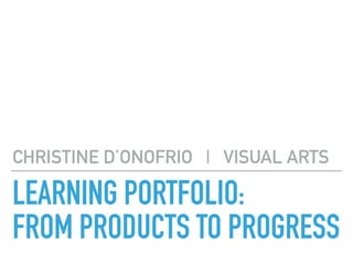 LEARNING PORTFOLIO: 
FROM PRODUCTS TO PROGRESS
CHRISTINE D’ONOFRIO | VISUAL ARTS
 