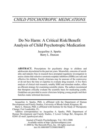 Journal
1540-4080
0897-5353
WJFP of Family Psychotherapy Vol. 19, No. 1, Feb 2008: pp. 0–0
               Psychotherapy,




      CHILD PSYCHOTROPIC MEDICATIONS




        Do No Harm: A Critical Risk/Benefit
      Analysis of Child Psychotropic Medication
                                                                        Jacqueline A. Sparks
JOURNAL OF FAMILY PSYCHOTHERAPY
Child Psychotropic Medications




                                                                          Barry L. Duncan



                           ABSTRACT. Prescriptions for psychiatric drugs to children and
                           adolescents skyrocketed in the past ten years. Meanwhile, concerns of suicid-
                           ality and industry bias in research have prompted regulatory investigation to
                           assess claims that selective serotonin reuptake inhibitors (SSRIs) are safe and
                           effective for children. Family clinicians may be unaware of the controversy
                           or do not have the time or expertise to evaluate drug research. A five flaws
                           analysis of clinical trial research, notably SSRI and stimulant studies, offers
                           an efficient strategy for examining scientific claims. The authors recommend
                           that therapists critically evaluate the scientific basis for medicating youths.
                           Guidelines are provided to assist clinicians helping young people and their
                           families make informed decisions.


  Jacqueline A. Sparks, PhD, is affiliated with the Department of Human
Development and Family Studies, University of Rhode Island, Kingston, RI.
  Barry L. Duncan, PhD, is affiliated with Institute for the Study of Therapeutic
Change, Fort Lauderdale, FL.
  Address correspondence to: Jacqueline A. Sparks, PhD, Department of
Human Development and Family Studies, 2 Lower College Rd., Kingston, RI
02881 (E-mail: jsparks@uri.edu).
                                                            Journal of Family Psychotherapy, Vol. 19(1) 2008
                                                             Available online at http://jfp.haworthpress.com
                                                          © 2008 by The Haworth Press, Inc. All rights reserved.
                                                                    doi:10.1080/08975350801904072                  1
 