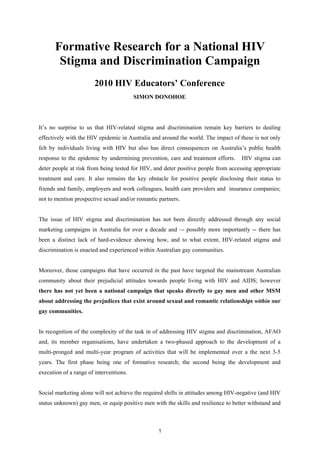Formative Research for a National HIV
        Stigma and Discrimination Campaign
                       2010 HIV Educators’ Conference
                                         SIMON DONOHOE
–


It’s no surprise to us that HIV-related stigma and discrimination remain key barriers to dealing
effectively with the HIV epidemic in Australia and around the world. The impact of these is not only
felt by individuals living with HIV but also has direct consequences on Australia’s public health
response to the epidemic by undermining prevention, care and treatment efforts.     HIV stigma can
deter people at risk from being tested for HIV, and deter positive people from accessing appropriate
treatment and care. It also remains the key obstacle for positive people disclosing their status to
friends and family, employers and work colleagues, health care providers and insurance companies;
not to mention prospective sexual and/or romantic partners.


The issue of HIV stigma and discrimination has not been directly addressed through any social
marketing campaigns in Australia for over a decade and –- possibly more importantly -- there has
been a distinct lack of hard-evidence showing how, and to what extent, HIV-related stigma and
discrimination is enacted and experienced within Australian gay communities.


Moreover, those campaigns that have occurred in the past have targeted the mainstream Australian
community about their prejudicial attitudes towards people living with HIV and AIDS; however
there has not yet been a national campaign that speaks directly to gay men and other MSM
about addressing the prejudices that exist around sexual and romantic relationships within our
gay communities.


In recognition of the complexity of the task in of addressing HIV stigma and discrimination, AFAO
and, its member organisations, have undertaken a two-phased approach to the development of a
multi-pronged and multi-year program of activities that will be implemented over a the next 3-5
years. The first phase being one of formative research; the second being the development and
execution of a range of interventions.


Social marketing alone will not achieve the required shifts in attitudes among HIV-negative (and HIV
status unknown) gay men, or equip positive men with the skills and resilience to better withstand and



                                                  1
 