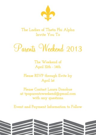The Ladies of Theta Phi Alpha
Invite You To
Parents Weekend 2013
The Weekend of
April 12th - 14th
Please RSVP through Evite by
April 1st
Please Contact Laura Donohue
at tpaparentsweekend@gmail.com
with any questions.
Event and Payment Information to Follow
 