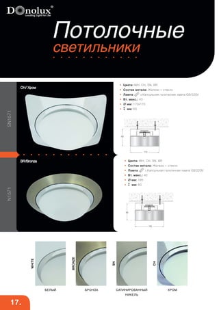 N1571 SN1571 
Потолочные 
светильники 
• Цвета: WH, CH, SN, BR 
• Состав метала: Железо + стекло 
• Лампа : Капсульная галогенная лампа G9/220V 
• Вт. макс.: 40 
•  мм: 170х170 
• мм: 60 
SN 
CH 
BRONZE 
CH/ Хром 
WHITE 
БЕЛЫЙ БРОНЗА САТИНИРОВАННЫЙ 
НИКЕЛЬ 
ХРОМ 
170 
60 
17. 
• Цвета: WH, CH, SN, BR 
• Состав метала: Железо + стекло 
• Лампа : Капсульная галогенная лампа G9/220V 
• Вт. макс.: 40 
•  мм: 185 
• мм: 60 
185 
60 
BR/Bronza 
 