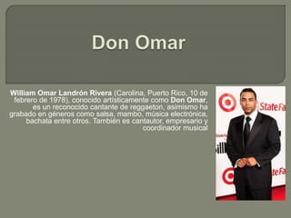 William Omar Landrón Rivera (Carolina, Puerto Rico, 10 de
febrero de 1978), conocido artísticamente como Don Omar,
es un reconocido cantante de reggaeton, asimismo ha
grabado en géneros como salsa, mambo, música electrónica,
bachata entre otros. También es cantautor, empresario y
coordinador musical
 