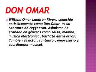  William Omar Landrón Rivera conocido
 artísticamente como Don Omar, es un
 cantante de reggaeton. Asimismo ha
 grabado en géneros como salsa, mambo,
 música electrónica, bachata entre otros.
 También es actor, cantautor, empresario y
 coordinador musical.
 