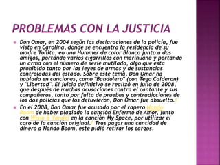  Don Omar, en 2004 según las declaraciones de la policía, fue
visto en Carolina, donde se encuentra la residencia de su
madre Toñita, en una Hummer de color Blanco junto a dos
amigos, portando varios cigarrillos con marihuana y portando
un arma con el número de serie mutilado, algo que esta
prohibido tanto por las leyes de armas y de sustancias
controladas del estado. Sobre este tema, Don Omar ha
hablado en canciones, como "Bandolero" (con Tego Calderon)
y "Libertad". El juicio definitivo se realizó en julio de 2008,
que después de muchas acusaciones contra el cantante y sus
compañeros, tanto por falta de pruebas y contradicciones de
los dos policías que los detuvieron, Don Omar fue absuelto.4
 En el 2008, Don Omar fue acusado por el rapero Nando
Boom de haber plagiado la canción Enfermo de Amor, junto
con Wisin & Yandel en la canción My Space, por utilizar el
coro de la canción original.5 Tras pagar una cantidad de
dinero a Nando Boom, este pidió retirar los cargos.
 