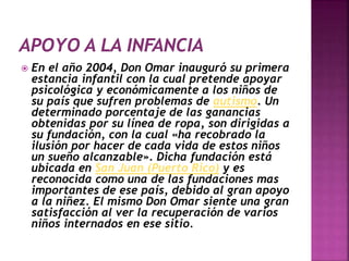  En el año 2004, Don Omar inauguró su primera
estancia infantil con la cual pretende apoyar
psicológica y económicamente a los niños de
su país que sufren problemas de autismo. Un
determinado porcentaje de las ganancias
obtenidas por su línea de ropa, son dirigidas a
su fundación, con la cual «ha recobrado la
ilusión por hacer de cada vida de estos niños
un sueño alcanzable». Dicha fundación está
ubicada en San Juan (Puerto Rico) y es
reconocida como una de las fundaciones mas
importantes de ese país, debido al gran apoyo
a la niñez. El mismo Don Omar siente una gran
satisfacción al ver la recuperación de varios
niños internados en ese sitio.
 