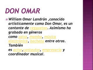  William Omar Landrón ,conocido
artísticamente como Don Omar, es un
cantante de reggaeton. Asimismo ha
grabado en géneros
como salsa, mambo, música
electrónica, bachata entre otros.
También
es actor,cantautor, empresario y
coordinador musical.
 