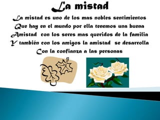 La mistad es uno de los mas nobles sentimientos
Que hay en el mundo por ella tenemos una buena
Amistad con los seres mas queridos de la familia
Y también con los amigos la amistad se desarrolla
Con la confianza a las personas