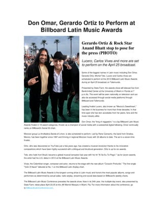Don Omar, Gerardo Ortiz to Perform at
         Billboard Latin Music Awards

                                                                  Gerardo Ortiz & Rock Star
                                                                  Anand Bhatt stop to pose for
                                                                  the press (PHOTO)
                                                                  Lucero, Carlos Vives and more are set
                                                                  to perform on the April 25 broadcast.

                                                                  Some of the biggest names in Latin music including Don Omar,
                                                                  Gerardo Ortiz, Michel Telo, Lucero and Carlos Vives are
                                                                  scheduled to perform at the 2013 Billboard Latin Music Awards
                                                                  during an April 25 broadcast on Telemundo.

                                                                  Presented by State Farm, the awards show will telecast live from
                                                                  BankUnited Center at the University of Miami in Florida at 7
                                                                  p.m./6c. The event will be seen nationally on television and can
                                                                  also be accessed through social media platforms through
                                                                  Billboard and Telemundo.

                                                                  Leading finalist Lucero, also known as "Mexico's Sweetheart,"
                                                                  has been in the business for more than three decades. In that
                                                                  time span she has won accolades from her peers, fans and the
                                                                  music industry alike.

                                                                  Don Omar, the "king of reggaeton," is a top Billboard Latin Music
Awards finalist in 18 award categories. Known as a champion of social media with a substantial digital following, Omar continually
ranks on Billboard's Social 50 chart.

Mexican group La Arrolladora Banda el Limon, is also scheduled to perform. Led by Rene Camacho, the band from Sinaloa,
Mexico, has been together since 1997 and thriving in regional Mexican music with 30 albums to date. The act is a seven-time
finalist.

Ortiz, who was discovered on YouTube just a few years ago, has created a musical revolution thanks to his innovative
compositions which have been highly successful with a bilingual and bicultural generation. Ortiz is up for six awards.

Telo, who hails from Brazil, became a global musical sensation last year with his hit "Ai Se Eu Te Pego!." Up for seven awards,
the artist had his U.S. debut in 2012 at the Billboard Latin Music Awards.

Vives, the Colombian singer, composer and actor, returns to the stage with the new album "Corazón Profundo." The first single
"Volvi A Nacer" debuted at No. 1 on the Billboard Latin Airplay chart.

The Billboard Latin Music Awards is the longest running show in Latin music and honors the most popular albums, songs and
performers as determined by actual sales, radio airplay, streaming and social data based on Billboard's weekly charts.

The Billboard Latin Music Conference precedes the awards show. Now in its 24th year, the multiple-day event, also presented by
State Farm, takes place April 23-25 at the JW Marriot Marquis in Miami, Fla. For more information about the conference, go
to BillboardLatinConference.com.
 