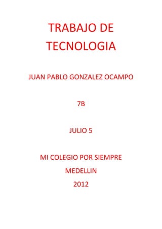 TRABAJO DE
    TECNOLOGIA

JUAN PABLO GONZALEZ OCAMPO


            7B


          JULIO 5


  MI COLEGIO POR SIEMPRE
         MEDELLIN
           2012
 