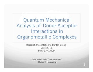 Quantum Mechanical
Analysis of Donor-Acceptor
      Interactions in
Organometallic Complexes
    Research Presentation to Borden Group
                 Denton, TX
               Sept. 23rd, 2009



        “Give me INSIGHT not numbers!”
              - Richard Hamming
                                            1
 