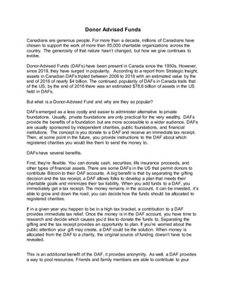 Donor Advised Funds
Canadians are generous people. For more than a decade, millions of Canadians have
chosen to support the work of more than 85,000 charitable organizations across the
country. The generosity of that nature hasn’t changed, but how we give continues to
evolve.
Donor-Advised Funds (DAFs) have been present in Canada since the 1950s. However,
since 2019, they have surged in popularity. According to a report from Strategic Insight,
assets in Canadian DAFs tripled between 2006 to 2016 with an estimated value by the
end of 2016 of nearly $4 billion. The continued popularity of DAFs in Canada trails that
of the US; by the end of 2016 there was an estimated $78.6 billion of assets in the US
held in DAFs.
But what is a Donor-Advised Fund and why are they so popular?
DAFs emerged as a less costly and easier to administer alternative to private
foundations. Usually, private foundations are only practical for the very wealthy. DAFs
provide the benefits of a foundation but are more accessible to a wider audience. DAFs
are usually sponsored by independent charities, public foundations, and financial
institutions. The concept is you donate to a DAF and receive an immediate tax receipt.
Then, at some point in the future, you provide instructions to the DAF about which
registered charities you would like them to send the money to.
DAFs have several benefits.
First, they’re flexible. You can donate cash, securities, life insurance proceeds, and
other types of financial assets. There are some DAFs in the US that permit donors to
contribute Bitcoin to their DAF accounts. A big benefit is that by separating the gifting
decision and the tax receipt, a DAF allows folks to develop a plan that meets their
charitable goals and minimizes their tax liability. When you add funds to a DAF, you
immediately get a tax receipt. The money remains in the account, it can be invested, it’s
able to grow and down the road, you can decide how the funds should be allocated to
registered charities.
If in a given year you happen to be in a high tax bracket, a contribution to a DAF
provides immediate tax relief. Once the money is in the DAF account, you have time to
research and decide which causes you’d like to donate the funds to. Separating the
gifting and the tax receipt provides an opportunity to plan. If you’re worried about the
public attention your gift may create, a DAF could be the solution. When money is
allocated from the DAF to a charity, the original source of funding doesn’t have to be
revealed.
This is an additional benefit of the DAF, it provides anonymity. As well, a DAF provides
a way to pool resources. Friends and family members are able to contribute to your
 