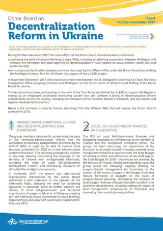 1
Decentralization
Reform in Ukraine
Donor Board on
THIS IS THE SECOND QUARTERLY DIGEST ISSUED BY THE SECRETARIAT OF THE DONOR BOARD ON DECENTRALIZATION REFORM AT THE MINISTRY OF REGIONAL
DEVELOPMENT, CONSTRUCTION AND COMMUNAL SERVICES OF UKRAINE (MINREGION).
During October-December 2017, the main efforts of the Donor Board Secretariat were streamed to
а) activating the work of sectoral Working Groups (WGs), including establishing cooperation between MinRegion and
relevant line Ministries and state agencies on decentralization in such sectors as social welfare, health care and
public security;
b) ensuring cross-fertilization between priorities discussed by the different WGs under the Donor Board and drafting
the MinRegion’s Action Plan for 2018 with the support of the U-LEAD project.
In November/December 2017, first discussions were held between the EU Delegation (incoming Co-Chair), the Swiss
Cooperation Office (outgoing Co-Chair) and MinRegion on the future terms of reference and staffing of the Donor
Board Secretariat.
The Secretariat has been participating in the work of the Task Force established by U-LEAD to support MinRegion in
setting up an integrated automated monitoring system that will combine tracking of decentralization reform
achievements across the country, including the indicators of the Common Results Framework, and key sectors and
regional development dynamics.
Below is the summary of priority themes stemming from the different WGs that will require the Donor Board’s
attention in 2018.
Digest
October-December 2017
2
ADMINISTRATIVE TERRITORIAL REFORM
AND DECENTRALIZATION LEGAL
FRAMEWORK
The group members advocate for accelerating the pace
of the territorial-administrative reform and the
completion of voluntary amalgamation processes by the
end of 2018, in order to be able to conduct local
elections scheduled for 2020 on a new administrative
and territorial basis. This will imply passage of a number
of key laws allowing maximizing the coverage of the
territory of Ukraine with amalgamated hromadas,
activating the work of Local Self-Government
Development Centers, and introducing measures to
stimulate the amalgamation process.
In November 2017, the donors and international
organizations represented on the Donor Board
submitted a joint statement to the Speaker of the
Verkhovna Rada, stressing the need for advancing
legislation in particular areas to further advance the
reform of local self-government and territorial
organization of power in Ukraine. A follow-up meeting
with the Verhovna Rada’s Committee on State Building,
Regional Policy and Local Self-Governance is planned for
February 2018.
LOCAL SELF-GOVERNMENT FINANCES
AND BUDGETING
The WG on Local Self-Government Finances and
Budgeting expanded its membership to the Ministry of
Finance and the Investment Promotion Office. The
group has been discussing the importance of the
transition of all newly formed hromadas towards direct
intergovernmental fiscal relations with the State Budget
of Ukraine in 2018, and refinement of the draft Law on
the State Budget for 2018 – both issues are attended by
the Ministry of Finance. Among other pending issues the
group raised the following: capacity building on
program-based management for hromadas in the
context of the recent changes in the Budget Code that
require formation of budgets on the basis of
program-based planning; stimulating the increase of
local budget revenues through favorable conditions for
economic development, including settling the issues of
land management competencies of hromadas and
improving their spatial planning abilities.
 