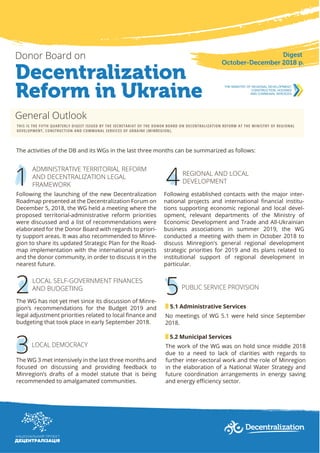 Decentralization
Reform in Ukraine
Donor Board on Digest
October-December 2018 р.
General Outlook
THIS IS THE FIFTH QUARTERLY DIGEST ISSUED BY THE SECRETARIAT OF THE DONOR BOARD ON DECENTRALIZATION REFORM AT THE MINISTRY OF REGIONAL
DEVELOPMENT, CONSTRUCTION AND COMMUNAL SERVICES OF UKRAINE (MINREGION).
The activities of the DB and its WGs in the last three months can be summarized as follows:
1
ADMINISTRATIVE TERRITORIAL REFORM
AND DECENTRALIZATION LEGAL
FRAMEWORK
Following the launching of the new Decentralization
Roadmap presented at the Decentralization Forum on
December 5, 2018, the WG held a meeting where the
proposed territorial-administrative reform priorities
were discussed and a list of recommendations were
elaborated for the Donor Board with regards to priori-
ty support areas. It was also recommended to Minre-
gion to share its updated Strategic Plan for the Road-
map implementation with the international projects
and the donor community, in order to discuss it in the
nearest future.
LOCAL SELF-GOVERNMENT FINANCES
AND BUDGETING
The WG has not yet met since its discussion of Minre-
gion’s recommendations for the Budget 2019 and
legal adjustment priorities related to local ﬁnance and
budgeting that took place in early September 2018.
2
The WG 3 met intensively in the last three months and
focused on discussing and providing feedback to
Minregion’s drafts of a model statute that is being
recommended to amalgamated communities.
3LOCAL DEMOCRACY
Following established contacts with the major inter-
national projects and international ﬁnancial institu-
tions supporting economic regional and local devel-
opment, relevant departments of the Ministry of
Economic Development and Trade and All-Ukrainian
business associations in summer 2019, the WG
conducted a meeting with them in October 2018 to
discuss Minregion's general regional development
strategic priorities for 2019 and its plans related to
institutional support of regional development in
particular.
4REGIONAL AND LOCAL
DEVELOPMENT
No meetings of WG 5.1 were held since September
2018.
5.1 Administrative Services
5.2 Municipal Services
The work of the WG was on hold since middle 2018
due to a need to lack of clarities with regards to
further inter-sectoral work and the role of Minregion
in the elaboration of a National Water Strategy and
future coordination arrangements in energy saving
and energy eﬃciency sector.
5PUBLIC SERVICE PROVISION
 