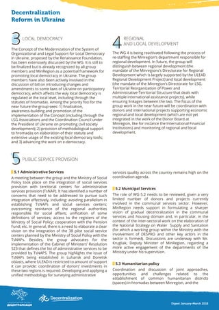 3
Decentralization
Reform in Ukraine
4
5
LOCAL DEMOCRACY
The Concept of the Modernization of the System of
Organizational and Legal Support for Local Democracy
in Ukraine, proposed by the Renaissance Foundation,
has been extensively discussed by the WG. It is still to
be finalized but is already recognized by all group
members and MinRegion as a potential framework for
promoting local democracy in Ukraine. The group
members have also been actively involved in the
discussion of bill on introducing changes and
amendments to some laws of Ukraine on participatory
democracy, which affects the way local democracy is
regulated at the local level, including through the
statutes of hromadas. Among the priority foci for the
near future the group sees: 1) finalization,
awareness-building and promotion of the
implementation of the Concept (including through the
LSG Associations and the Coordination Council under
the President of Ukraine on promoting civil society
development); 2) provision of methodological support
to hromadas on elaboration of their statute and
extensive usage of the existing local democracy tools;
and 3) advancing the work on e-democracy.
5.1 Administrative Services
A meeting between the group and the Ministry of Social
Policy took place on the integration of social services
provision with territorial centers for administrative
services provision (TsNAP). It has identified a number of
concerns that need to be addressed to pursue such
integration effectively, including: avoiding parallelism in
establishing TsNAPs and social services centers;
overcoming resistance of the regional authorities
responsible for social affairs; unification of some
definitions of services; access to the registers of the
Ministry of Social Policy; cooperation with the Pension
Fund; etc. In general, there is a need to elaborate a clear
vision on the integration of the 38 pilot social service
centers planned by the Ministry of Social Policy with the
TsNAPs. Besides, the group advocates for the
implementation of the Cabinet of Ministers’ Resolution
523 that defines the list of administrative services to be
provided by TsNAPS. The group highlights the issue of
TsNAPs being established in Luhansk and Donetsk
oblasts, where ULEAD is restricted to amount of support
it can provide: coordination of donors’ investments in
these two regions is required. Developing and applying a
unified methodology for surveying administrative
services quality across the country remains high on the
coordination agenda.
5.2 Municipal Services
The role of WG 5.2 needs to be reviewed, given a very
limited number of donors and projects currently
involved in the communal services sector. However,
MinRegion needs support in formulating a sharper
vision of gradual decentralization in the communal
services and housing domain and, in particular, in the
context of the inter-sectoral work on the elaboration of
the National Strategy on Water Supply and Sanitation
(for which a working group within the Ministry with the
involvement of DESPRO and other key actors in the
sector is formed). Discussions are underway with Mr.
Krugliak, Deputy Minister of MinRegion, regarding a
more active engagement of the departments of the
Ministry under his supervision.
5.3 Humanitarian policy
Coordination and discussion of joint approaches,
opportunities and challenges related to the
establishment of common humanitarian districts
(spaces) in hromadas between Minregion, and the
PUBLIC SERVICE PROVISION
REGIONAL
AND LOCAL DEVELOPMENT
The WG 4 is being reactivated following the process of
re-staffing the Minregion’s department responsible for
regional development. In future, the group will
distinguish between regional development (the
mandate of the Minregions’s Directorate for Regional
Development which is largely supported by the ULEAD
Regional Development Project) and local development
(the mandate of the Minregion’s Directorate for LSG,
Territorial Reorganization of Power and
Administrative-Territorial Structure that deals with
multiple international assistance projects), while
ensuring linkages between the two. The focus of the
group work in the near future will be coordination with
donors and international projects supporting economic
regional and local development (which are not yet
integrated in the work of the Donor Board at
Minregion, like for instance the International Financial
Institutions) and monitoring of regional and local
development.
Digest January-March 2018
 