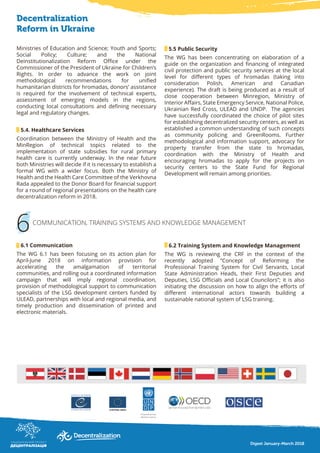 5.5 Public Security
The WG has been concentrating on elaboration of a
guide on the organization and financing of integrated
civil protection and public security services at the local
level for different types of hromadas (taking into
consideration Polish, American and Canadian
experience). The draft is being produced as a result of
close cooperation between Minregion, Ministry of
Interior Affairs, State Emergency Service, National Police,
Ukrainian Red Cross, ULEAD and UNDP. The agencies
have successfully coordinated the choice of pilot sites
for establishing decentralized security centers, as well as
established a common understanding of such concepts
as community policing and GreenRooms. Further
methodological and information support, advocacy for
property transfer from the state to hromadas,
coordination with the Ministry of Health and
encouraging hromadas to apply for the projects on
security centers to the State Fund for Regional
Development will remain among priorities.
6
Decentralization
Reform in Ukraine
Ministries of Education and Science; Youth and Sports;
Social Policy; Culture; and the National
Deinstitutionalization Reform Office under the
Commissioner of the President of Ukraine for Children’s
Rights. In order to advance the work on joint
methodological recommendations for unified
humanitarian districts for hromadas, donors’ assistance
is required for the involvement of technical experts,
assessment of emerging models in the regions,
conducting local consultations and defining necessary
legal and regulatory changes.
5.4. Healthcare Services
Coordination between the Ministry of Health and the
MinRegion of technical topics related to the
implementation of state subsidies for rural primary
health care is currently underway. In the near future
both Ministries will decide if it is necessary to establish a
formal WG with a wider focus. Both the Ministry of
Health and the Health Care Committee of the Verkhovna
Rada appealed to the Donor Board for financial support
for a round of regional presentations on the health care
decentralization reform in 2018.
6.1 Communication
The WG 6.1 has been focusing on its action plan for
April-June 2018 on information provision for
accelerating the amalgamation of territorial
communities, and rolling out a coordinated information
campaign that will imply regional coordination,
provision of methodological support to communication
specialists of the LSG development centers funded by
ULEAD, partnerships with local and regional media, and
timely production and dissemination of printed and
electronic materials.
6.2 Training System and Knowledge Management
The WG is reviewing the CRF in the context of the
recently adopted “Concept of Reforming the
Professional Training System for Civil Servants, Local
State Administration Heads, their First Deputies and
Deputies, LSG Officials and Local Councilors”; it is also
initiating the discussion on how to align the efforts of
different international actors towards building a
sustainable national system of LSG training.
COMMUNICATION, TRAINING SYSTEMS AND KNOWLEDGE MANAGEMENT
Digest January-March 2018
 