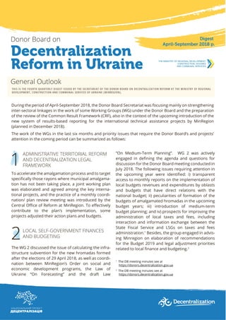 Decentralization
Reform in Ukraine
Donor Board on Digest
April-September 2018 р.
General Outlook
THIS IS THE FOURTH QUARTERLY DIGEST ISSUED BY THE SECRETARIAT OF THE DONOR BOARD ON DECENTRALIZATION REFORM AT THE MINISTRY OF REGIONAL
DEVELOPMENT, CONSTRUCTION AND COMMUNAL SERVICES OF UKRAINE (MINREGION).
During the period of April-September 2018, the Donor Board Secretariat was focusing mainly on strengthening
inter-sectoral linkages in the work of some Working Groups (WG) under the Donor Board and the preparation
of the review of the Common Result Framework (CRF), also in the context of the upcoming introduction of the
new system of results-based reporting for the international technical assistance projects by MinRegion
(planned in December 2018).
The work of the WGs in the last six months and priority issues that require the Donor Board’s and projects’
attention in the coming period can be summarized as follows:
1
ADMINISTRATIVE TERRITORIAL REFORM
AND DECENTRALIZATION LEGAL
FRAMEWORK
To accelerate the amalgamation process and to target
speciﬁcally those rayons where municipal amalgama-
tion has not been taking place, a joint working plan
was elaborated and agreed among the key interna-
tional projects, and the practice of a monthly coordi-
nation/ plan review meeting was introduced by the
Central Oﬃce of Reform at MinRegion. To eﬀectively
contribute to the plan’s implementation, some
projects adjusted their action plans and budgets.
LOCAL SELF-GOVERNMENT FINANCES
AND BUDGETING
The WG 2 discussed the issue of calculating the infra-
structure subvention for the new hromadas formed
after the elections of 29 April 2018, as well as coordi-
nation between MinRegion’s Order on social and
economic development programs, the Law of
Ukraine “On Forecasting” and the draft Law
2
“On Medium-Term Planning”. WG 2 was actively
engaged in deﬁning the agenda and questions for
discussion for the Donor Board meeting conducted in
July 2018. The following issues requiring attention in
the upcoming year were identiﬁed: i) transparent
access to monthly reports on the implementation of
local budgets revenues and expenditures by oblasts
and budgets that have direct relations with the
national budget; ii) peculiarities of formation of the
budgets of amalgamated hromadas in the upcoming
budget years; iii) introduction of medium-term
budget planning; and iv) prospects for improving the
administration of local taxes and fees, including
interaction and information exchange between the
State Fiscal Service and LSGs on taxes and fees
administration.1
Besides, the group engaged in advis-
ing Minregion on elaboration of recommendations
for the Budget 2019 and legal adjustment priorities
related to local ﬁnance and budgeting.2
1
The DB meeting minutes see at
https://donors.decentralization.gov.ua
2
The DB meeting minutes see at
https://donors.decentralization.gov.ua
 