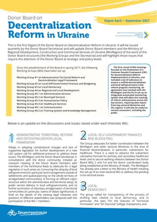1
3
Decentralization
Reform in Ukraine
Donor Board on
This is the first Digest of the Donor Board on Decentralization Reform in Ukraine. It will be issued
quarterly by the Donor Board Secretariat and will update Donor Board members and the Ministry of
Regional Development, Construction and Communal Services of Ukraine (MinRegion) of the work of the
Donor Board structures (the Working Groups and the Secretariat) and will highlight those issues that
require the attention of the Donor Board at strategic and policy levels.
Digest April – September 2017
Since the establishment of the Board in spring 2017, the following
Working Groups (WG) have been set up:
Working Group #1 on Administrative Territorial Reform and
Decentralization Legal Framework
Working Group #2 on Local Self-Government Finances and Budgeting
Working Group #3 on Local Democracy
Working Group #4 on Regional and Local Development
Working Group #5.1 on Administrative Services
Working Group #5.2 on Municipal Services
Working Group #5.3 on Humanitarian Policy
Working Group #5.4 on Healthcare Services
Working Group #6.1 on Communication
Working Group #6.2 on Training System and Knowledge Management
The first round of WG meetings
focused on the finalization of a
Common Results Framework (CRF)
for Decentralization Reform
Implementation in Ukraine, and
included a set of indicators to
ensure a unified decentralization
and local self-governance (LSG)
reform progress monitoring. An
agreement was reached with the
MinRegion and the EU to set up an
integrated automated monitoring
system that will allow the tracking
of reform achievements across the
key sectors, requiring data inputs
from key sectoral Ministries and
the regions. It will also be useful to
various consumers, including the
public.
Below is an update on the discussions and issues raised under each thematic WG:
2ADMINISTRATIVE TERRITORIAL REFORM
AND DECENTRALIZATION LEGAL
FRAMEWORK
Delays in adopting constitutional changes and lack of
supportive legislation for further development of a new
LSG system call for additional pressure to address these
issues. The MinRegion and the Donor Board Secretariat, in
consultations with the donor community, initiated an
outreach meeting of the Donor Board members with
members of the Verkhovna Rada to advocate for a legal
regulation in such areas as: i) ensuring the ubiquity of local
self-government (in particular land management outside of
settlements and spatial planning on the whole territory of
amalgamated communities); ii) forming an efficient rayon
structure within the administrative and territorial setup; iii)
public service delivery in local self-governments; and iv)
further promotion of voluntary amalgamation of territorial
communities (in particular, towns of oblast significance). A
brief on the details of the existing legal initiatives and
positions of different stakeholders was prepared with the
participation of the WG 1 members.
LOCAL SELF-GOVERNMENT FINANCES
AND BUDGETING
The Group advocates for better coordination between the
MinRegion and other sectoral Ministries in the area of
financial decentralization, in particular, subventions for
healthcare. There is a need to advance the subvention
calculation formula for primary and secondary healthcare
levels and to secure working relations between the Donor
Board WGs 2 and 5.4 and the donor coordination body
being established at the Ministry of Health. The MinRegion
has already sent a letter to the Ministry of Health initiating
the set-up of an inter-sectoral WG to address the pending
cross-sectoral issues.
LOCAL
DEMOCRACY
The group called for transparency of the process of
drafting laws related to local democracy, and in
particular, the laws “On the Statutes of Territorial
Hromadas” and “On Starosta” (village chairperson), and
 