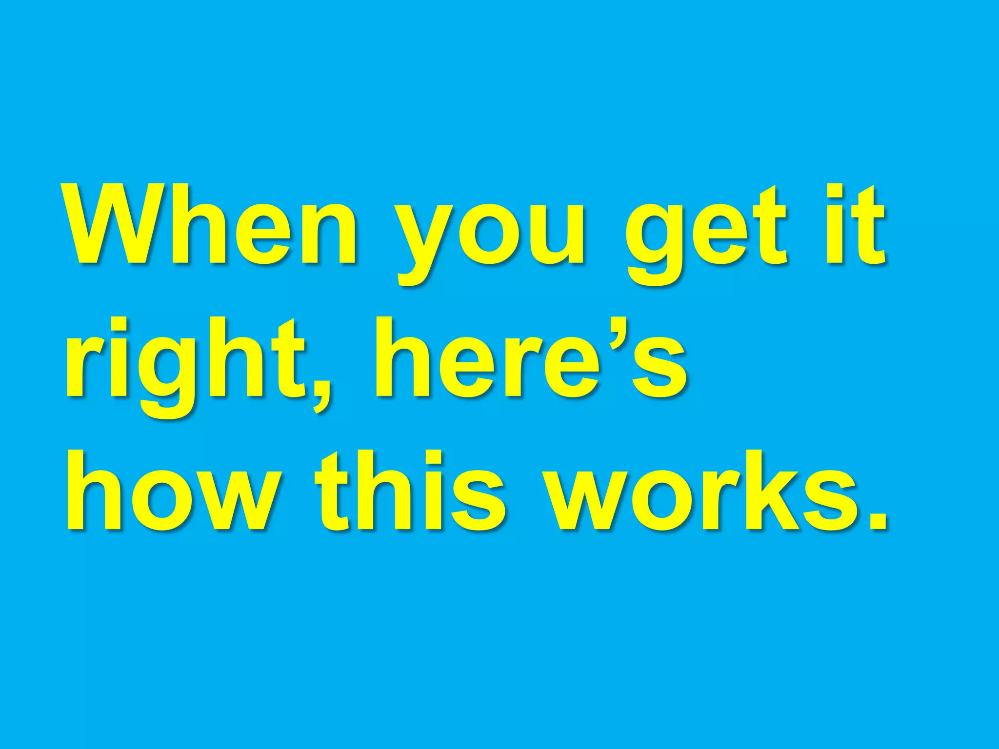 When you get it
right, here’s
how this works.
 