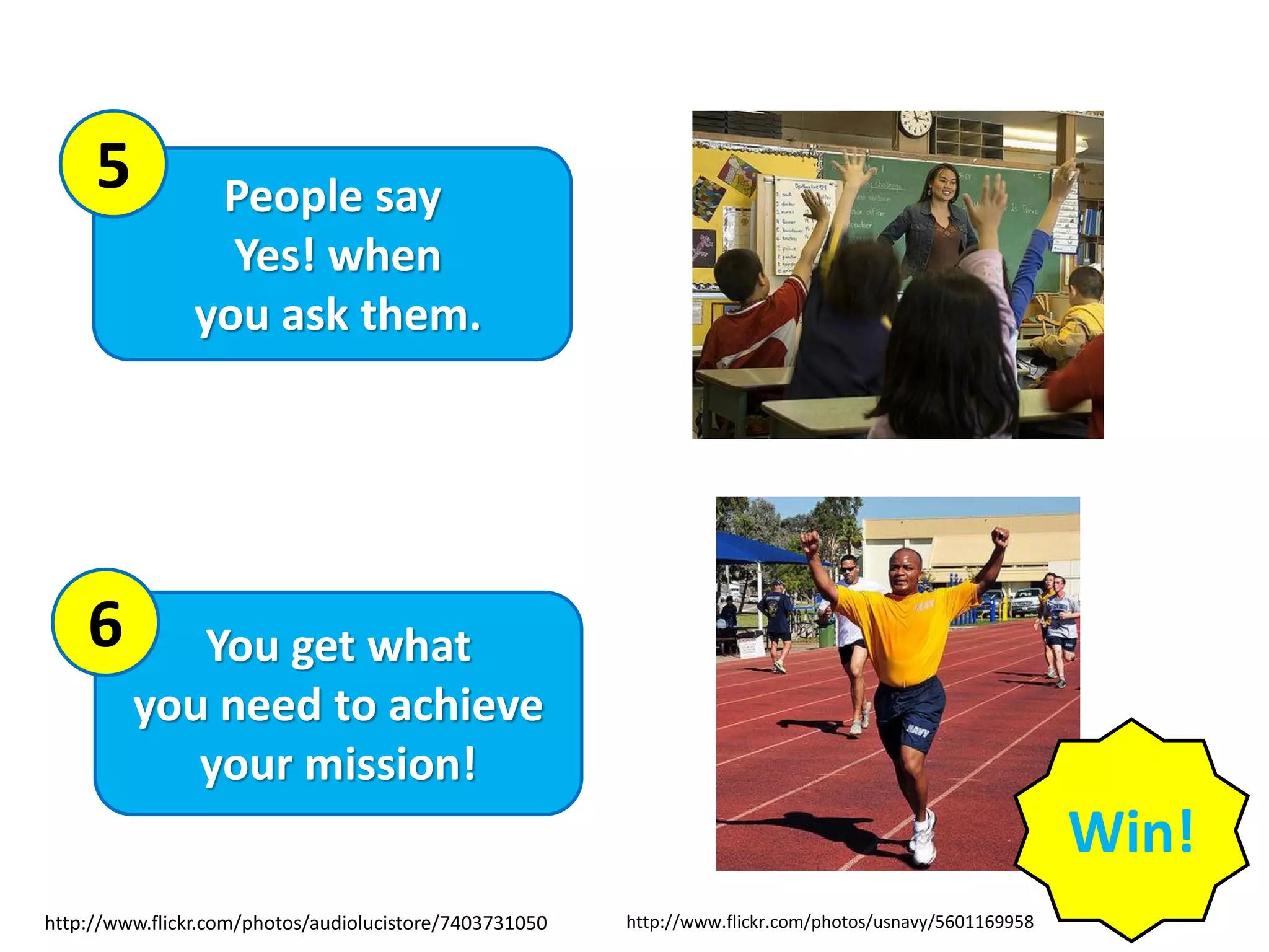 People say
Yes! when
you ask them.
You get what
you need to achieve
your mission!
6
5
http://www.flickr.com/photos/audiolucistore/7403731050 http://www.flickr.com/photos/usnavy/5601169958
Win!
 