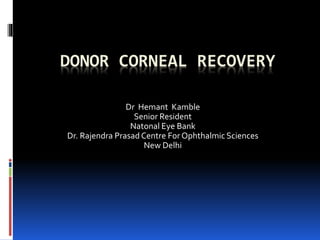 DONOR CORNEAL RECOVERY
Dr Hemant Kamble
Senior Resident
Natonal Eye Bank
Dr. Rajendra Prasad Centre For Ophthalmic Sciences
New Delhi
 