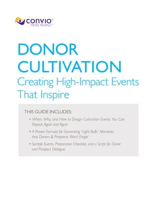DONOR
CULTIVATION
Creating High-Impact Events
That Inspire
 THIS GUIDE INCLUDES:
  • When, Why, and How to Design Cultivation Events You Can
    Repeat Again and Again
  • A Proven Formula for Generating “Light Bulb” Moments
    that Donors & Prospects Won’t Forget
  • Sample Events, Preparation Checklist, and a Script for Donor
    and Prospect Dialogue
 