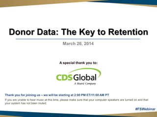 Donor Data: The Key to Retention
March 26, 2014
A special thank you to:
Thank you for joining us – we will be starting at 2:00 PM ET/11:00 AM PT
If you are unable to hear music at this time, please make sure that your computer speakers are turned on and that
your system has not been muted.
#FSWebinar
 