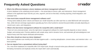 Frequently Asked Questions
What's the difference between a donor database and donor management software?
A donor database is the underlying record system — the actual data on donors, gifts, and interactions. Donor management
software is the application layer that lets you view, segment, and act on that data, including reporting, email integration, and
campaign tools.
How much does nonprofit donor management software cost?
Pricing varies widely by donor volume and feature set. Small nonprofits can often start free or under $50/month with transaction
fees, while mid-size and large organizations typically pay from a few hundred to several thousand dollars annually depending on
record count, users, and integrations.
What is the best donor management software for nonprofits with a small team?
There isn't one universal answer, since the right donor management software for small nonprofits depends on donor volume,
budget, and existing tools. Prioritize platforms with simple setup, built-in donation forms, and automatic gift acknowledgment over
feature-heavy tools that require dedicated administration.
How often should we clean our donor database?
Run a quick duplicate scan monthly and a full data hygiene audit — covering deduplication, consent status, and retention rules — at
least quarterly.
Can we migrate from a spreadsheet without losing data?
Yes, most donor databases for nonprofits offer CSV import tools, though a manual review pass afterward is essential to catch
formatting mismatches and duplicate entries the import didn't catch automatically.
 