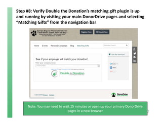 Step #8: Verify Double the Donation’s matching gift plugin is up 
and running by visiting your main DonorDrive pages and selecting 
“Matching Gifts” from the navigation bar 
Note: You may need to wait 15 minutes or open up your primary DonorDrive
pages in a new browser
 