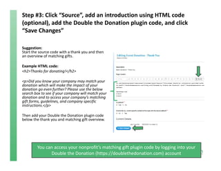 Step #3: Click “Source”, add an introduction using HTML code 
(optional), add the Double the Donation plugin code, and click 
“Save Changes”
Suggestion:
Start the source code with a thank you and then 
an overview of matching gifts. 
Example HTML code:
<h2>Thanks for donating!</h2>
<p>Did you know your company may match your 
donation which will make the impact of your 
donation go even further? Please use the below 
search box to see if your company will match your 
donation and to access your company’s matching 
gift forms, guidelines, and company specific 
instructions.</p>
Then add your Double the Donation plugin code 
below the thank you and matching gift overview.
You can access your nonprofit’s matching gift plugin code by logging into your 
Double the Donation (https://doublethedonation.com) account
 