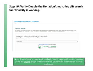 Step #6: Verify Double the Donation’s matching gift search 
functionality is working.
Note: If you choose to make additional edits to this page you’ll need to copy and 
paste the original plugin code directly from your Double the Donation account 
each time. 
 