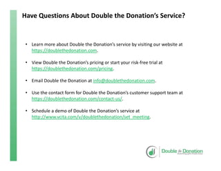 Have Questions About Double the Donation’s Service?
• Learn more about Double the Donation’s service by visiting our website at 
https://doublethedonation.com.
• View Double the Donation’s pricing or start your risk‐free trial at 
https://doublethedonation.com/pricing.
• Email Double the Donation at info@doublethedonation.com.
• Use the contact form for Double the Donation’s customer support team at 
https://doublethedonation.com/contact‐us/.
• Schedule a demo of Double the Donation’s service at 
http://www.vcita.com/v/doublethedonation/set_meeting.
 