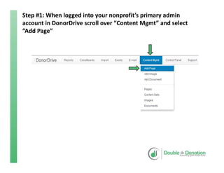Step #1: When logged into your nonprofit’s primary admin 
account in DonorDrive scroll over “Content Mgmt” and select 
“Add Page”
 