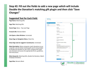 Step #2: Fill out the fields to add a new page which will include 
Double the Donation’s matching gift plugin and then click “Save 
Changes”
Suggested Text for Each Field:
Page Name: Matching Gifts
Page Title: Matching Gifts
Parent Page: None – Top Level Page
Forward URL: Remains Blank
Link Opens a New Window: Unchecked
Show Page on Navigation Menu: Check Yes
Show Page only for Logged‐in Constituents: Unchecked
Meta Description: Many companies match donations to our 
nonprofit. Use the below matching gift search tool provided 
by Double the Donation to see if your company will match 
your donation and access the appropriate forms, guidelines, 
and instructions.
Meta Keywords: Matching Gifts, Double the Donation, Match 
Employee Donations
Page Alias: Remains Blank
 
