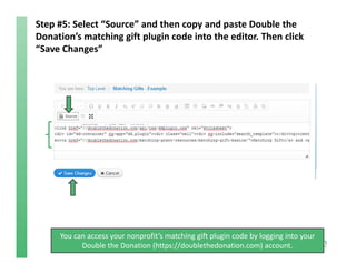 Step #5: Select “Source” and then copy and paste Double the 
Donation’s matching gift plugin code into the editor. Then click 
“Save Changes”
You can access your nonprofit’s matching gift plugin code by logging into your 
Double the Donation (https://doublethedonation.com) account.
 