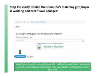 Step #6: Verify Double the Donation’s matching gift plugin 
is working and click “Save Changes”
Note: If you choose to make additional edits to this page you’ll need to copy and 
paste the original plugin code directly from your Double the Donation account 
each time. 
 